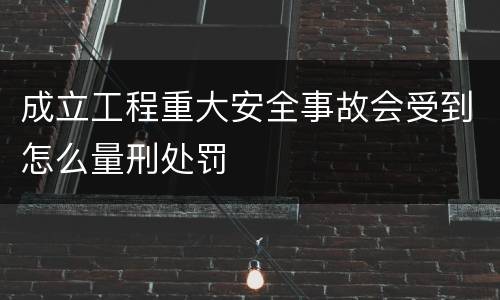 成立工程重大安全事故会受到怎么量刑处罚