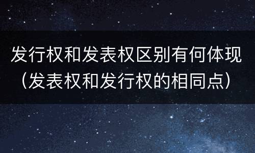发行权和发表权区别有何体现（发表权和发行权的相同点）