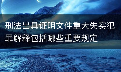 刑法出具证明文件重大失实犯罪解释包括哪些重要规定