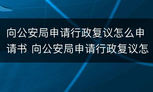 向公安局申请行政复议怎么申请书 向公安局申请行政复议怎么申请书模板