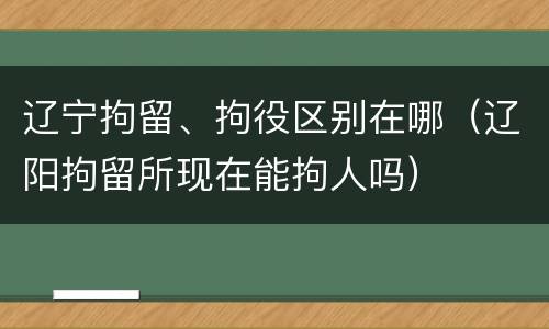辽宁拘留、拘役区别在哪（辽阳拘留所现在能拘人吗）