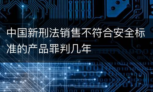 中国新刑法销售不符合安全标准的产品罪判几年