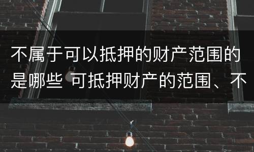 不属于可以抵押的财产范围的是哪些 可抵押财产的范围、不得抵押财产的范围