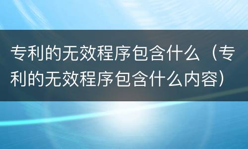 专利的无效程序包含什么（专利的无效程序包含什么内容）