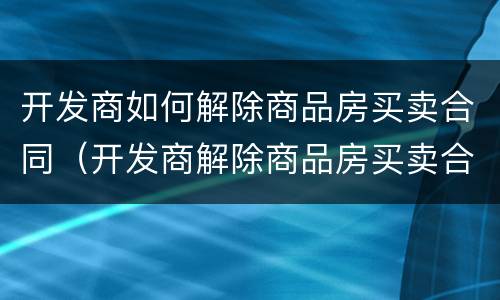 开发商如何解除商品房买卖合同（开发商解除商品房买卖合同 首付款）