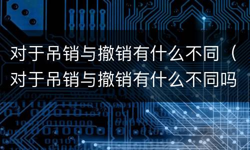 对于吊销与撤销有什么不同（对于吊销与撤销有什么不同吗）