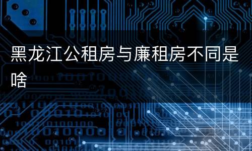 黑龙江公租房与廉租房不同是啥