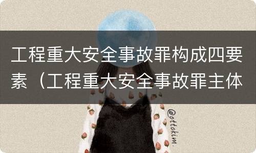 工程重大安全事故罪构成四要素（工程重大安全事故罪主体是）