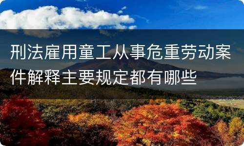 刑法雇用童工从事危重劳动案件解释主要规定都有哪些