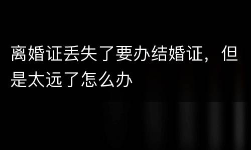 离婚证丢失了要办结婚证，但是太远了怎么办