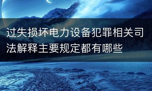 过失损坏电力设备犯罪相关司法解释主要规定都有哪些