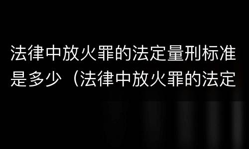 法律中放火罪的法定量刑标准是多少（法律中放火罪的法定量刑标准是多少条）