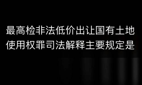 最高检非法低价出让国有土地使用权罪司法解释主要规定是什么