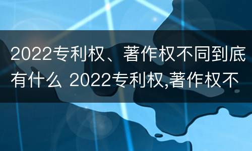 2022专利权、著作权不同到底有什么 2022专利权,著作权不同到底有什么影响