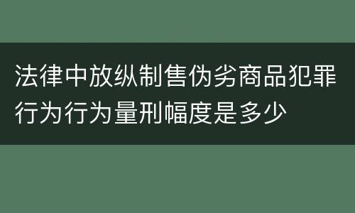 法律中放纵制售伪劣商品犯罪行为行为量刑幅度是多少