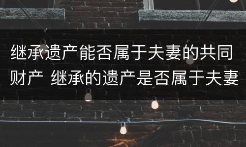 继承遗产能否属于夫妻的共同财产 继承的遗产是否属于夫妻