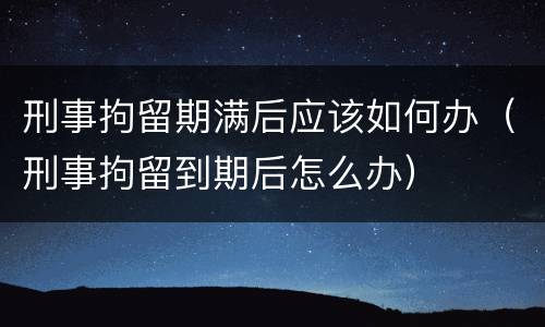 刑事拘留期满后应该如何办（刑事拘留到期后怎么办）