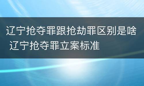 辽宁抢夺罪跟抢劫罪区别是啥 辽宁抢夺罪立案标准