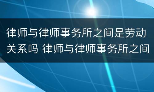 律师与律师事务所之间是劳动关系吗 律师与律师事务所之间是劳动关系吗
