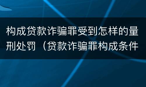 构成贷款诈骗罪受到怎样的量刑处罚（贷款诈骗罪构成条件）