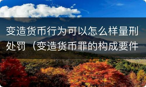 变造货币行为可以怎么样量刑处罚（变造货币罪的构成要件）