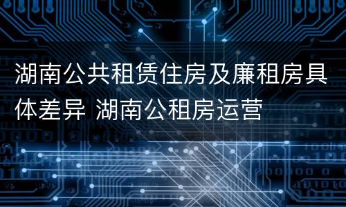 湖南公共租赁住房及廉租房具体差异 湖南公租房运营