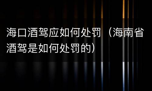 海口酒驾应如何处罚（海南省酒驾是如何处罚的）