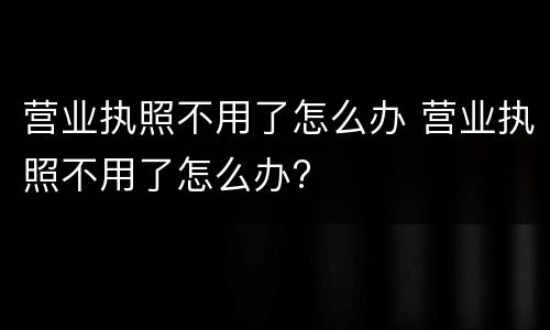 营业执照不用了怎么办 营业执照不用了怎么办?
