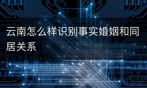 云南怎么样识别事实婚姻和同居关系
