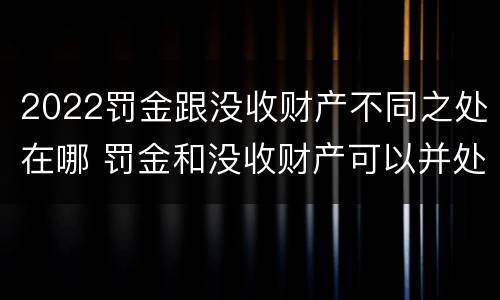 2022罚金跟没收财产不同之处在哪 罚金和没收财产可以并处吗