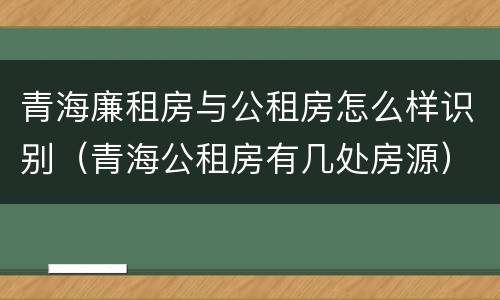 青海廉租房与公租房怎么样识别（青海公租房有几处房源）