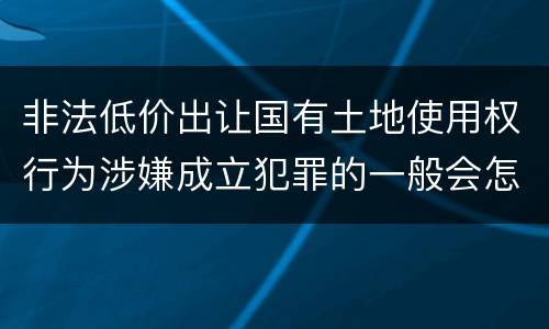 非法低价出让国有土地使用权行为涉嫌成立犯罪的一般会怎么判罚