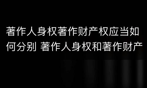 著作人身权著作财产权应当如何分别 著作人身权和著作财产权的保护期限