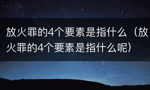 放火罪的4个要素是指什么（放火罪的4个要素是指什么呢）