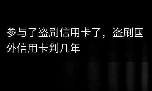 参与了盗刷信用卡了，盗刷国外信用卡判几年