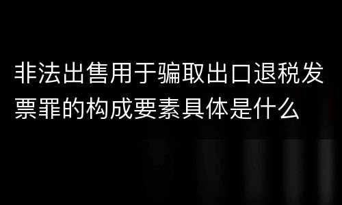 非法出售用于骗取出口退税发票罪的构成要素具体是什么