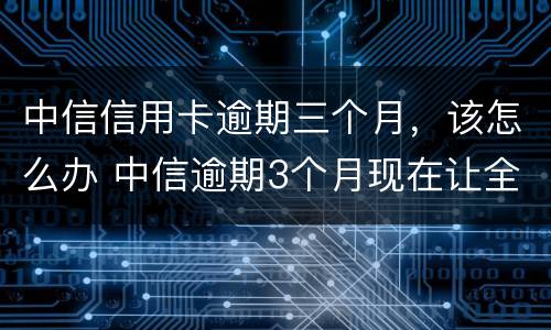 中信信用卡逾期三个月，该怎么办 中信逾期3个月现在让全额还款怎么办