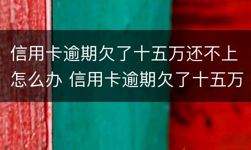 信用卡逾期欠了十五万还不上怎么办 信用卡逾期欠了十五万还不上怎么办呢