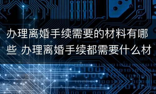 办理离婚手续需要的材料有哪些 办理离婚手续都需要什么材料