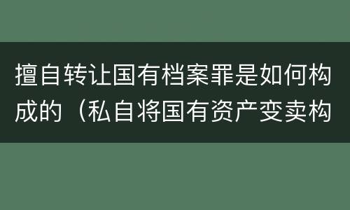 擅自转让国有档案罪是如何构成的（私自将国有资产变卖构成什么罪名）