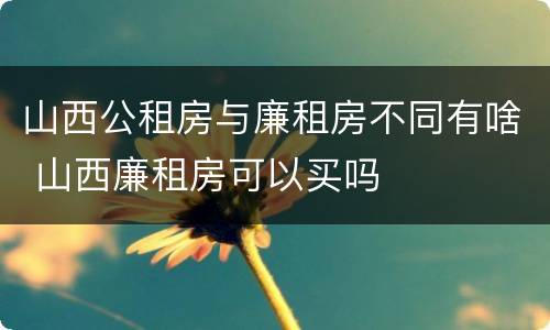 山西公租房与廉租房不同有啥 山西廉租房可以买吗