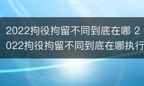 2022拘役拘留不同到底在哪 2022拘役拘留不同到底在哪执行