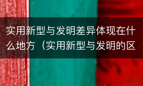 实用新型与发明差异体现在什么地方（实用新型与发明的区别是什么）