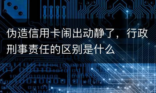 伪造信用卡闹出动静了，行政刑事责任的区别是什么
