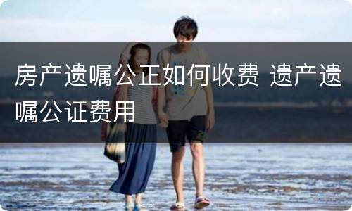 房产遗嘱公正如何收费 遗产遗嘱公证费用
