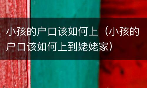 小孩的户口该如何上（小孩的户口该如何上到姥姥家）