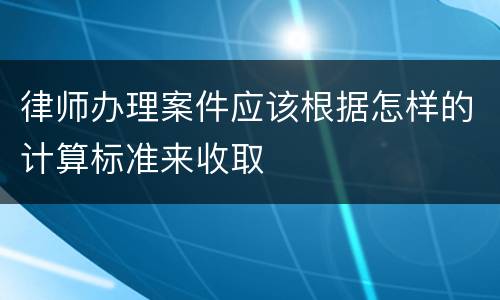 律师办理案件应该根据怎样的计算标准来收取