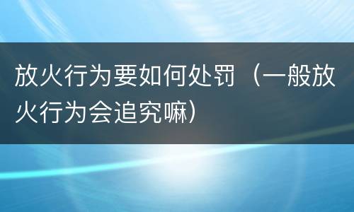 放火行为要如何处罚（一般放火行为会追究嘛）