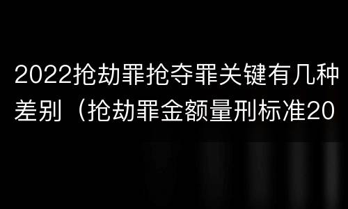 2022抢劫罪抢夺罪关键有几种差别（抢劫罪金额量刑标准2019）