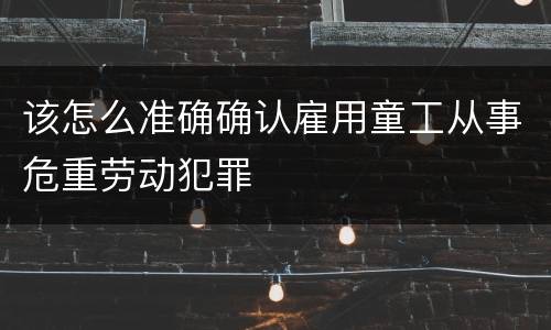 该怎么准确确认雇用童工从事危重劳动犯罪